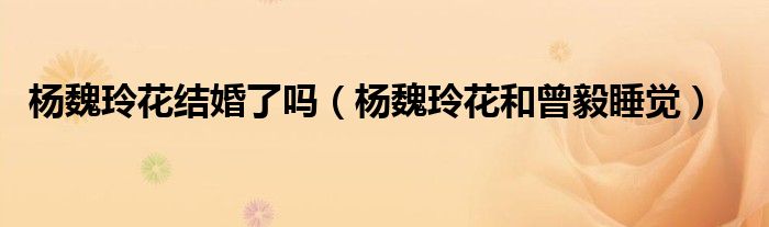 杨魏玲花结婚了吗（杨魏玲花和曾毅睡觉）