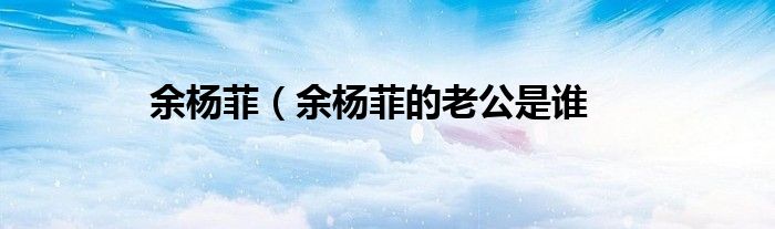 余杨菲（余杨菲的老公是谁