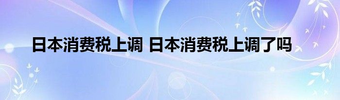 日本消费税上调 日本消费税上调了吗