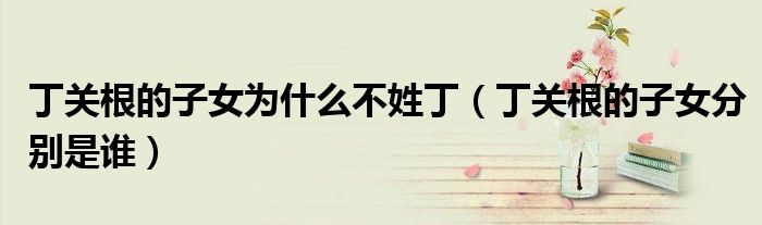丁关根的子女为什么不姓丁（丁关根的子女分别是谁）