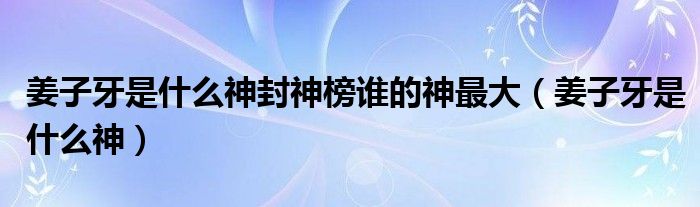 姜子牙是什么神封神榜谁的神最大（姜子牙是什么神）