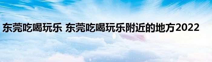 东莞吃喝玩乐 东莞吃喝玩乐附近的地方2022