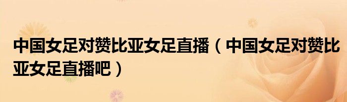 中国女足对赞比亚女足直播（中国女足对赞比亚女足直播吧）