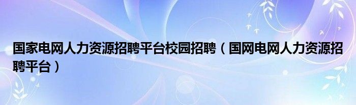 国家电网人力资源招聘平台校园招聘（国网电网人力资源招聘平台）