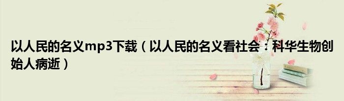 以人民的名义mp3下载（以人民的名义看社会：科华生物创始人病逝）