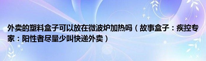 外卖的塑料盒子可以放在微波炉加热吗（故事盒子：疾控专家：阳性者尽量少叫快递外卖）