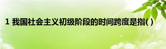 1 我国社会主义初级阶段的时间跨度是指( )