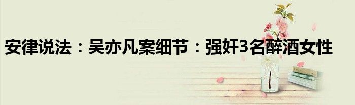 安律说法：吴亦凡案细节：强奸3名醉酒女性