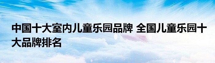 中国十大室内儿童乐园品牌 全国儿童乐园十大品牌排名