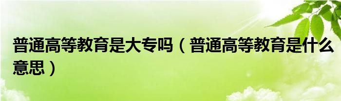 普通高等教育是大专吗（普通高等教育是什么意思）