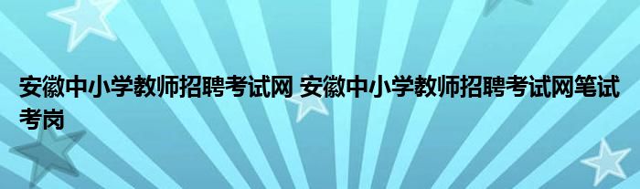 安徽中小学教师招聘考试网 安徽中小学教师招聘考试网笔试考岗