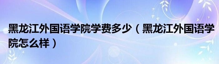 黑龙江外国语学院学费多少（黑龙江外国语学院怎么样）