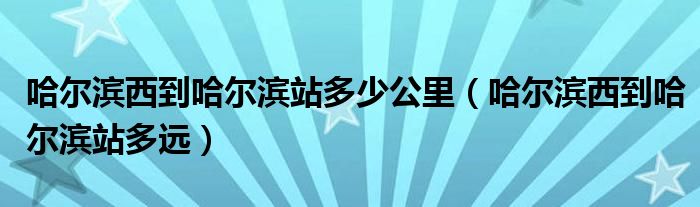 哈尔滨西到哈尔滨站多少公里（哈尔滨西到哈尔滨站多远）