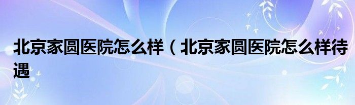 北京家圆医院怎么样（北京家圆医院怎么样待遇