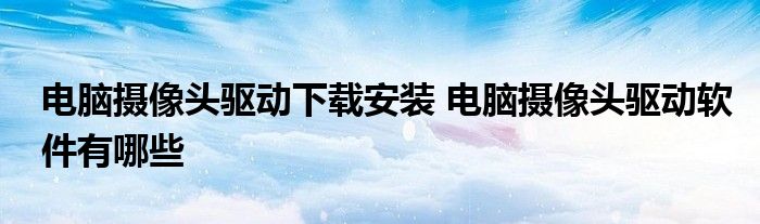 电脑摄像头驱动下载安装 电脑摄像头驱动软件有哪些