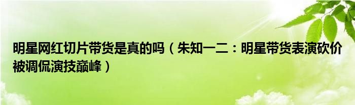 明星网红切片带货是真的吗（朱知一二：明星带货表演砍价被调侃演技巅峰）