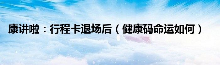 康讲啦：行程卡退场后（健康码命运如何）