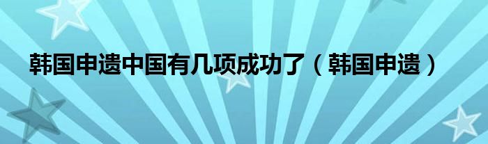 韩国申遗中国有几项成功了（韩国申遗）