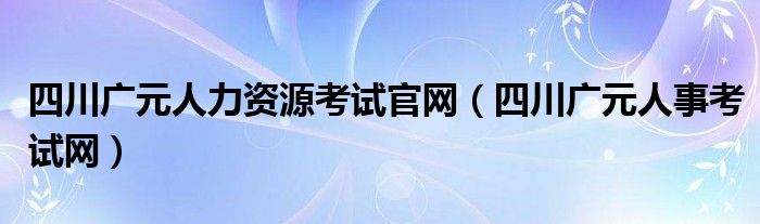 四川广元人力资源考试官网（四川广元人事考试网）