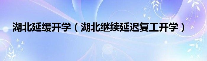 湖北延缓开学（湖北继续延迟复工开学）