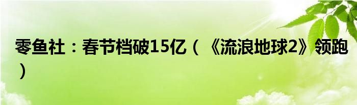 零鱼社：春节档破15亿（《流浪地球2》领跑）