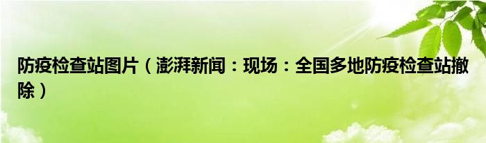 防疫检查站图片（澎湃新闻：现场：全国多地防疫检查站撤除）