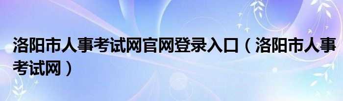 洛阳市人事考试网官网登录入口（洛阳市人事考试网）