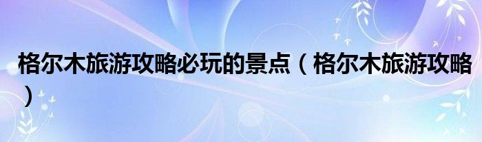 格尔木旅游攻略必玩的景点（格尔木旅游攻略）