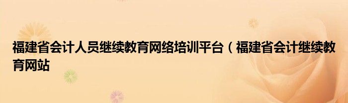 福建省会计人员继续教育网络培训平台（福建省会计继续教育网站