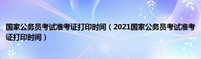 国家公务员考试准考证打印时间（2021国家公务员考试准考证打印时间）