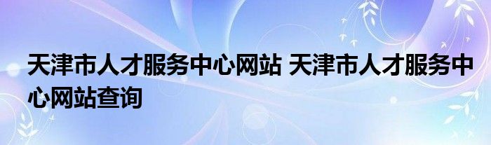 天津市人才服务中心网站 天津市人才服务中心网站查询