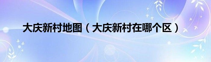 大庆新村地图（大庆新村在哪个区）