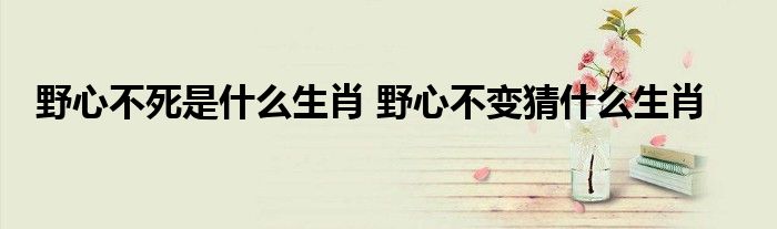 野心不死是什么生肖 野心不变猜什么生肖