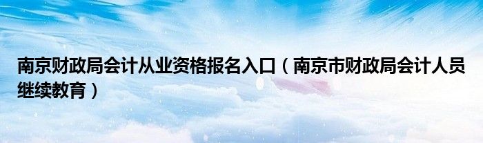 南京财政局会计从业资格报名入口（南京市财政局会计人员继续教育）