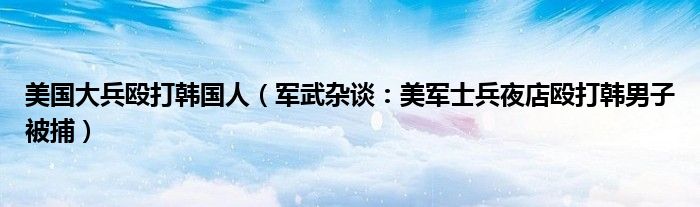 美国大兵殴打韩国人（军武杂谈：美军士兵夜店殴打韩男子被捕）