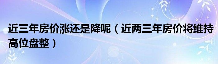 近三年房价涨还是降呢（近两三年房价将维持高位盘整）