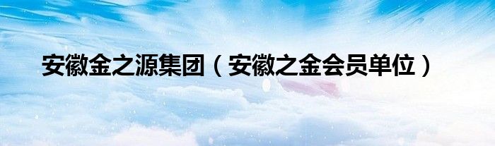 安徽金之源集团（安徽之金会员单位）