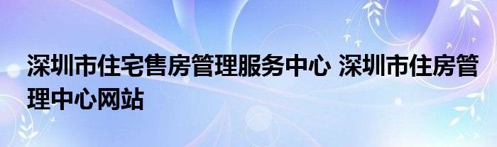 深圳市住宅售房管理服务中心 深圳市住房管理中心网站