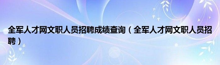 全军人才网文职人员招聘成绩查询（全军人才网文职人员招聘）