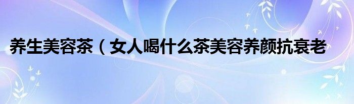 养生美容茶（女人喝什么茶美容养颜抗衰老