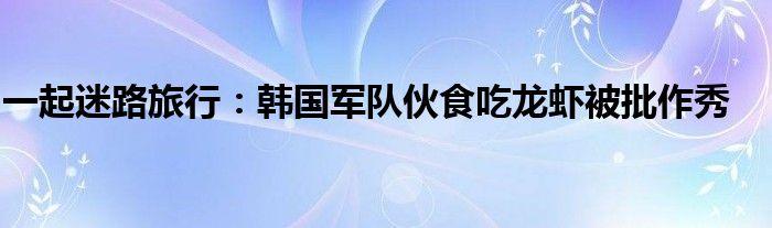 一起迷路旅行：韩国军队伙食吃龙虾被批作秀