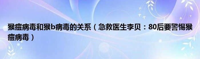 猴痘病毒和猴b病毒的关系（急救医生李贝：80后要警惕猴痘病毒）