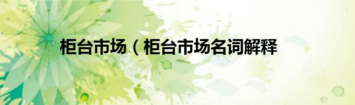 柜台市场（柜台市场名词解释