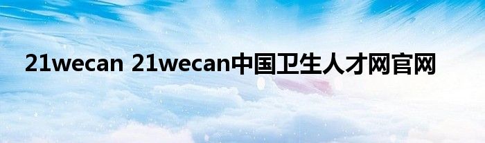 21wecan 21wecan中国卫生人才网官网