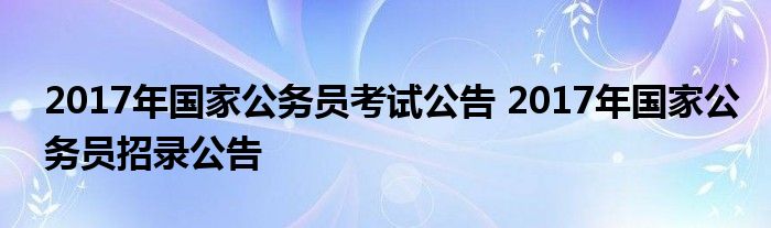 2017年国家公务员考试公告 2017年国家公务员招录公告