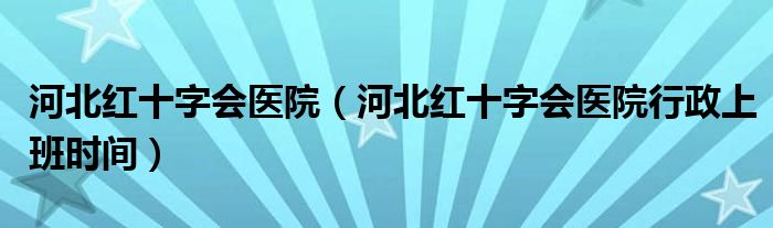 河北红十字会医院（河北红十字会医院行政上班时间）