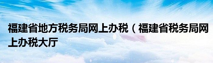 福建省地方税务局网上办税（福建省税务局网上办税大厅