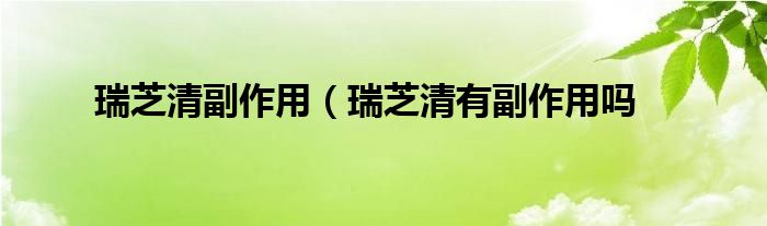 瑞芝清副作用（瑞芝清有副作用吗