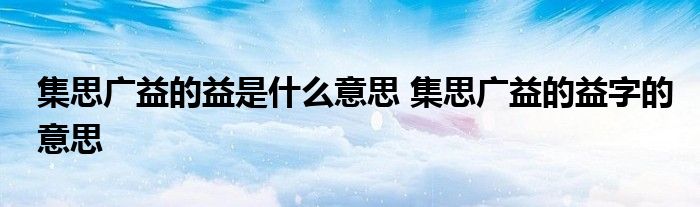 集思广益的益是什么意思 集思广益的益字的意思
