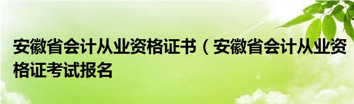 安徽省会计从业资格证书（安徽省会计从业资格证考试报名